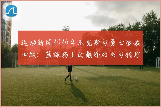 运动新闻2026年尼克斯与勇士激战回顾：篮球场上的巅峰对决与精彩瞬间