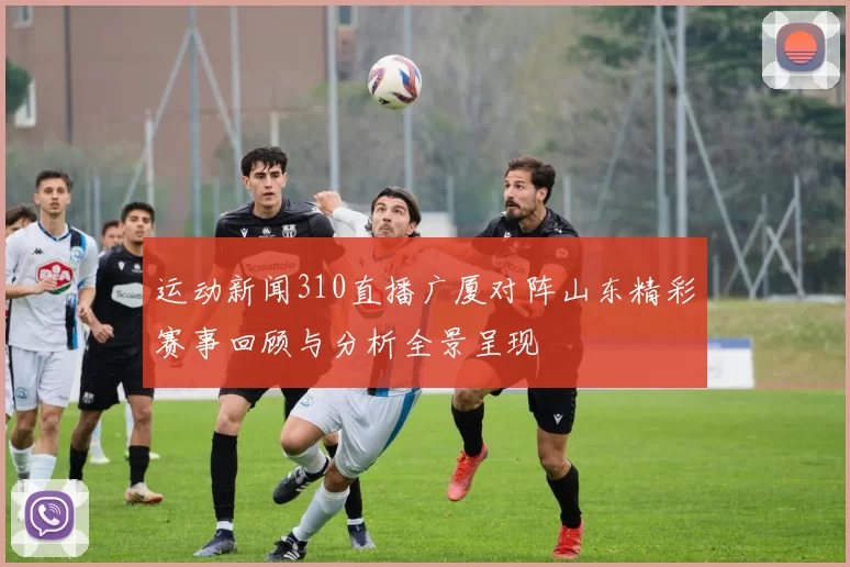 运动新闻310直播广厦对阵山东精彩赛事回顾与分析全景呈现