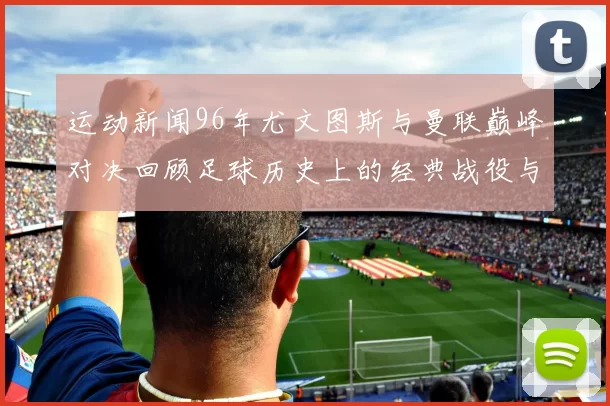 运动新闻96年尤文图斯与曼联巅峰对决回顾足球历史上的经典战役与传奇瞬间