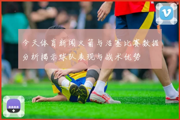 今天体育新闻火箭与活塞比赛数据分析揭示球队表现与战术优势