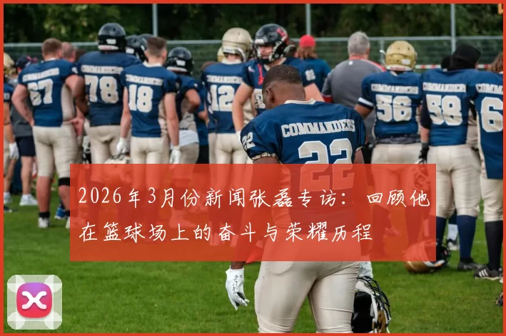 2026年3月份新闻张磊专访：回顾他在篮球场上的奋斗与荣耀历程