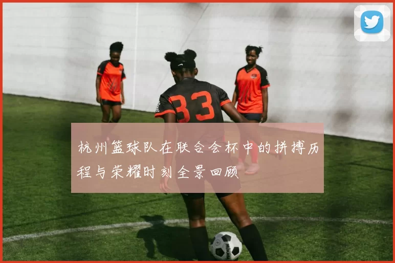 杭州篮球队在联合会杯中的拼搏历程与荣耀时刻全景回顾