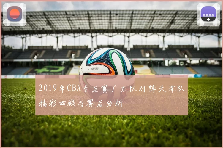 2019年CBA季后赛广东队对阵天津队精彩回顾与赛后分析