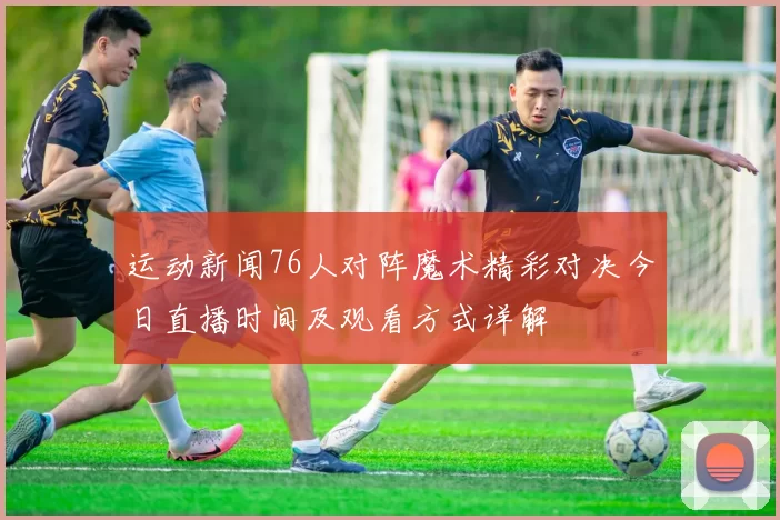 运动新闻76人对阵魔术精彩对决今日直播时间及观看方式详解
