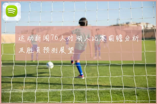 运动新闻76人对湖人比赛前瞻分析及胜负预测展望