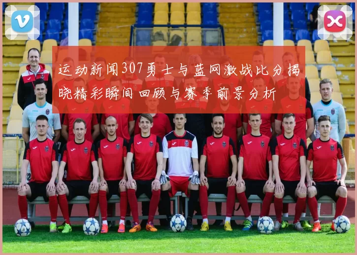 运动新闻307勇士与蓝网激战比分揭晓精彩瞬间回顾与赛季前景分析