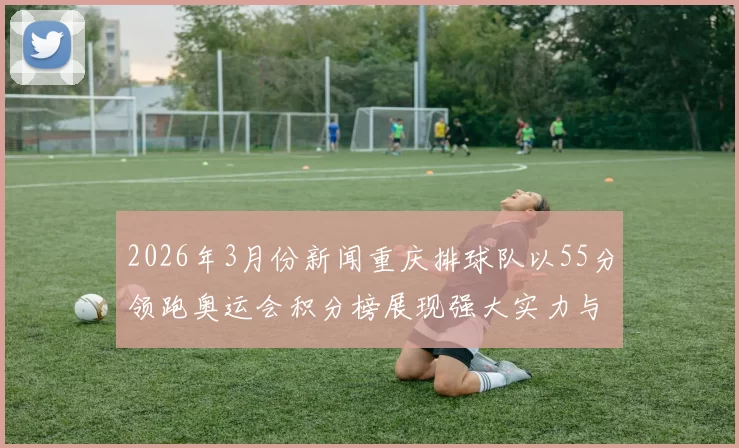 2026年3月份新闻重庆排球队以55分领跑奥运会积分榜展现强大实力与团队合作精神